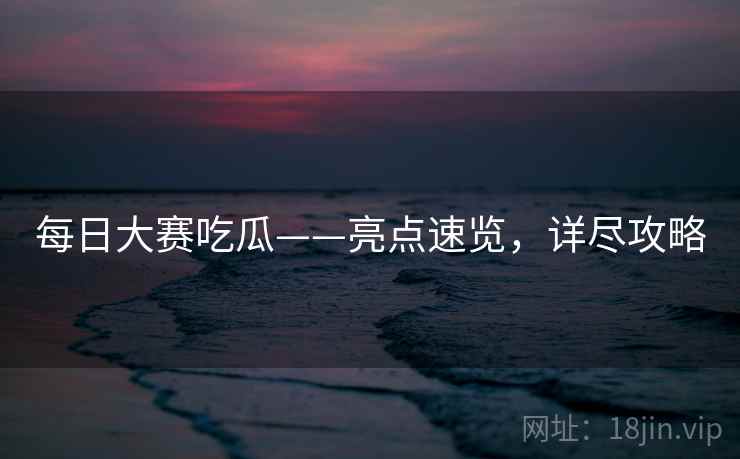 每日大赛吃瓜——亮点速览,详尽攻略 每日大赛吃瓜——亮点速览,详尽攻略