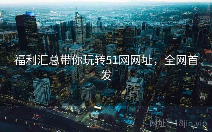 福利汇总带你玩转51网网址，全网首发