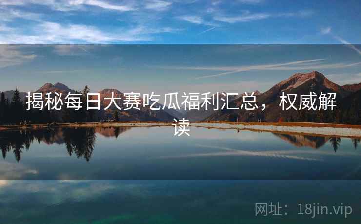 揭秘每日大赛吃瓜福利汇总,权威解读 揭秘每日大赛吃瓜福利汇总,权威解读